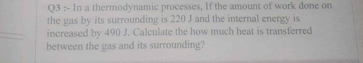 Q3:- In a thermodynamic
processes, If the amount of work done on
the gas by its surrounding is 220 J and the internal energy is
increased by 490 J. Calculate the how much heat is transferred
between the gas and its surrounding?