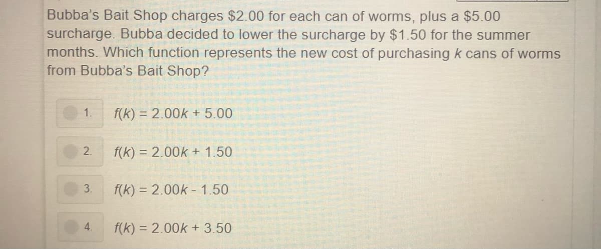 Bubba's Bait Shop charges $2.00 for each can of worms, plus a $5.00
surcharge. Bubba decided to lower the surcharge by $1.50 for the summer
months. Which function represents the new cost of purchasing k cans of worms
from Bubba's Bait Shop?
1.
f(k) = 2.00k + 5.00
2.
f(k) = 2.00k + 1.50
3.
f(k) = 2.00k - 1.50
4.
f(k) = 2.00k + 3.50
