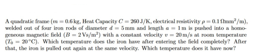 A quadratic frame (m = 0.6 kg, Heat Capacity C = 260 J/K, electrical resistivity p= 0.1 mm²/m),
welded out of four iron rods of diameter d = 5 mm and length a = 1m is pushed into a homo-
geneous magnetic field (B = 2 Vs/m²) with a constant velocity v = 20 m/s at room temperature
(To = 20 °C). Which temperature does the iron have after entering the field completely? After
that, the iron is pulled out again at the same velocity. Which temperature does it have now?