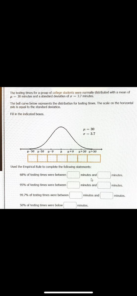 The testing times for a group of college students were normally distributed with a mean of
u = 30 minutes and a standard deviation of a = 3.7 minutes.
The bell curve below represents the distribution for testing times. The scale on the horizontal
axis is equal to the standard deviation.
Fill in the indicated boxes.
u = 30
o = 3.7
H-30 u-20
u+ 20 u+ 3ơ
Used the Empirical Rule to complete the following statements:
68% of testing times were between
minutes and
minutes.
95% of testing times were between
minutes and
minutes.
99.7% of testing times were between
minutes and
minutes.
50% of testing times were below
minutes.
