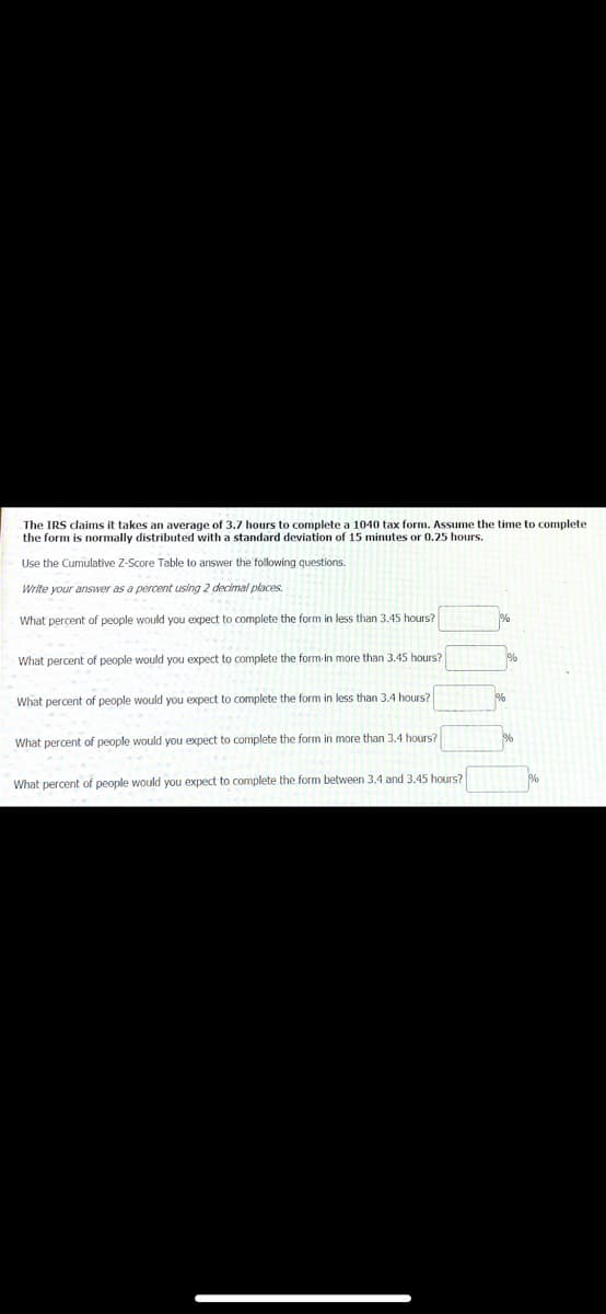 The IRS claims it takes an average of 3.7 hours to complete a 1040 tax form. Assume the time t
the form is normally distributed with a standard deviation of 15 minutes or 0.25 hours.
complete
Use the Cumulative Z-Score Table to answer the following questions.
Write your answer as a percent using 2 decimal places.
What percent of people would you expect to complete the form in less than 3.45 hours?
What percent of people would you expect to complete the form-in more than 3.45 hours?
What percent of people would you expect to complete the form in less than 3.4 hours?
What percent of people would you expect to complete the form in more than 3.4 hours?
What percent of people would you expect to complete the form between 3.4 and 3.45 hours?
