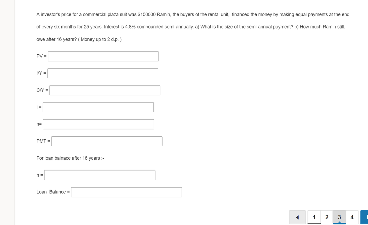 A investor's price for a commercial plaza suit was $150000 Ramin, the buyers of the rental unit, financed the money by making equal payments at the end
of every six months for 25 years. Interest is 4.8% compounded semi-annually. a) What is the size of the semi-annual payment? b) How much Ramin still.
owe after 16 years? ( Money up to 2 d.p. )
PV =
I/Y =
C/Y =
i =
n=
PMT =
For loan balnace after 16 years :-
n =
Loan Balance =
1
3
4
