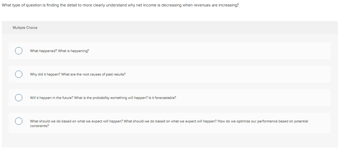 What type of question is finding the detail to more clearly understand why net income is decreasing when revenues are increasing?
Multiple Choice
What happened? What is happening?
Why did it happen? What are the root causes of past results?
Will it happen in the future? What is the probability something will happen? Is it forecastable?
What should we do based on what we expect will happen? What should we do based on what we expect will happen? How do we optimize our performance based on potential
constraints?
