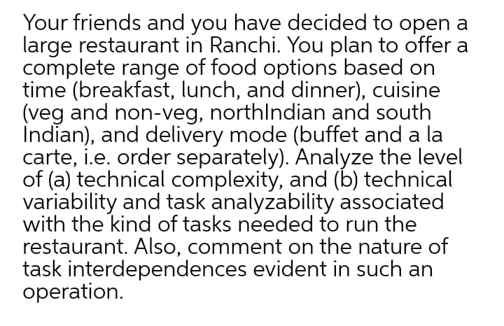 Your friends and you have decided to open a
large restaurant in Ranchi. You plan to offer a
complete range of food options based on
time (breakfast, lunch, and dinner), cuisine
(veg and non-veg, northlndian and south
İndian), and delivery mode (buffet and a la
carte, i.e. order separately). Analyze the level
of (a) technical complexity, and (b) technical
variability and task analyzability associated
with the kind of tasks needed to run the
restaurant. Also, comment on the nature of
task interdependences evident in such an
operation.
