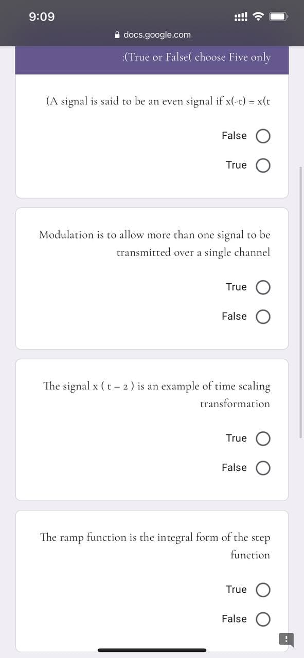 9:09
!!
A docs.google.com
:(True or False( choose Five only
(A signal is said to be an even signal if x(-t) = x(t
False
True
Modulation is to allow more than one signal to be
transmitted over a single channel
True O
False
The signal x (t - 2) is an example of time scaling
transformation
True
False
The
ramp
function is the integral form of the step
function
True O
False
