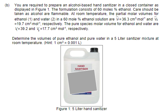 (b) You are required to prepare an alcohol-based hand sanitizer in a closed container as
displayed in Figure 1. The formulation consists of 60 moles % ethanol. Care should be
taken as alcohol are flammable. At room temperature, the partial molar volumes for
ethanol (1) and water (2) in a 60 mole % ethanol solution are V= 36.3 cm³.mol" and V:
=19.7 cm.mol1, respectively. The pure species molar volume for ethanol and water are
V= 39.2 and V =17.7 cm³ mol", respectively.
Determine the volumes of pure ethanol and pure water in a 5 Liter sanitizer mixture at
room temperature. (Hint: 1 cm³ = 0.001 L)
HAND
SANITISER
Figure 1: 5 Liter hand sanitizer
