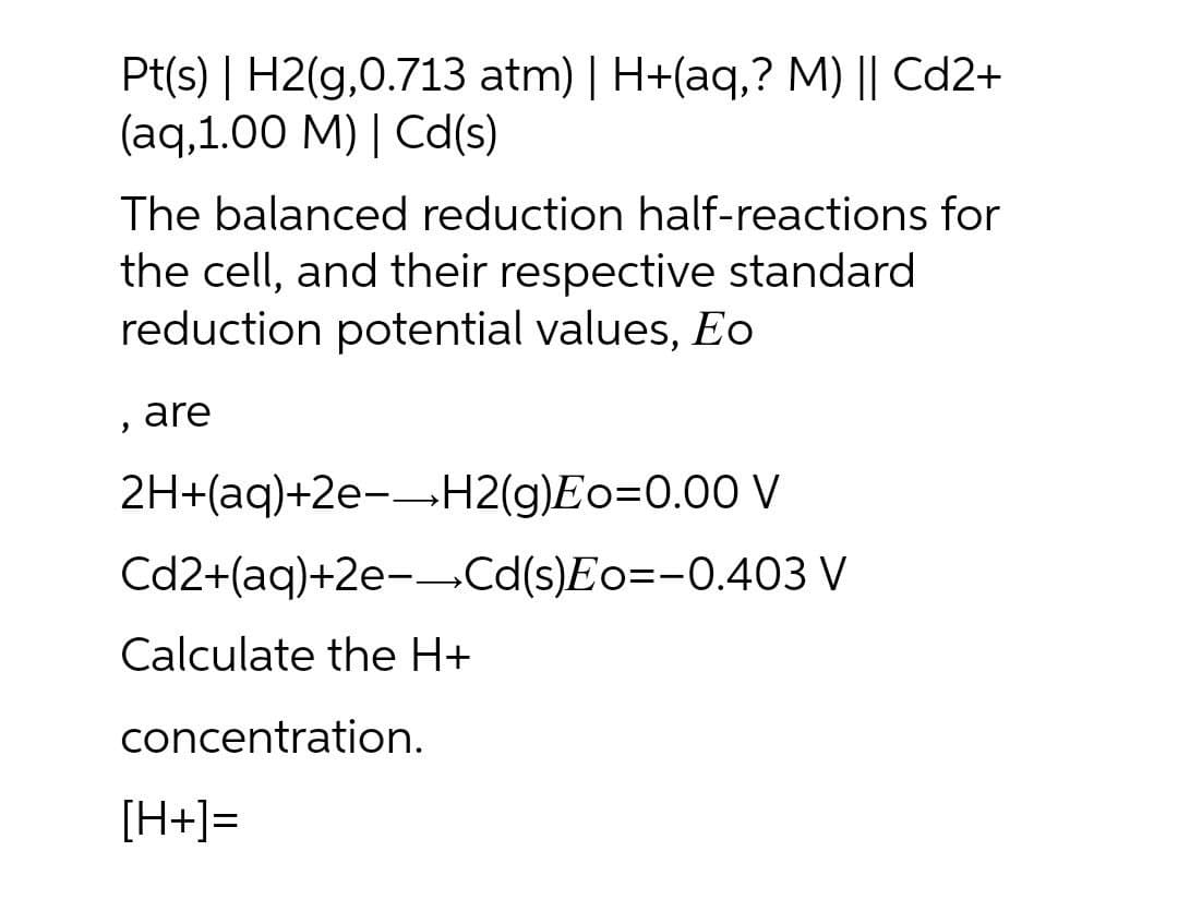 Pt(s) | H2(g,0.713 atm) | H+(aq,? M) || Cd2+
(aq,1.00 M) | Cd(s)
The balanced reduction half-reactions for
the cell, and their respective standard
reduction potential values, Eo
are
2H+(aq)+2e--H2(g)Eo=0.00 V
Cd2+(aq)+2e--Cd(s)Eo=-0.403 V
Calculate the H+
concentration.
[H+]=
