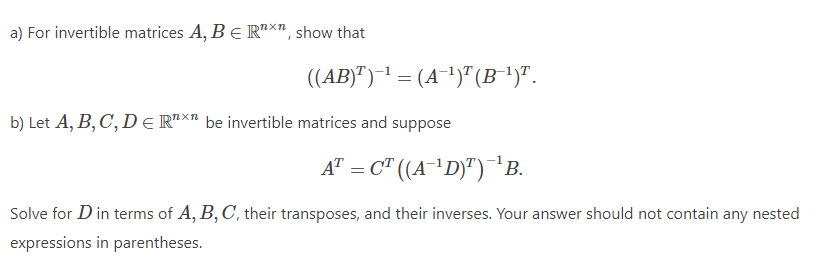 a) For invertible matrices A, BE Rª×", show that
((AB)")-1 = (A¯1)" (B')".
b) Let A, B, C, DE RTX" be invertible matrices and suppose
A" = C" ((A¯'D)")B.
Solve for D in terms of A, B, C, their transposes, and their inverses. Your answer should not contain any nested
expressions in parentheses.
