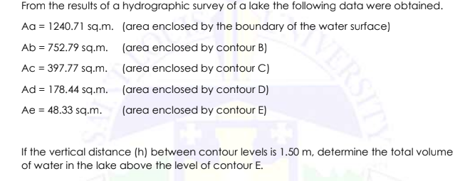 From the results of a hydrographic survey of a lake the following data were obtained.
Aa = 1240.71 sq.m. (area enclosed by the boundary of the water surface)
Ab = 752.79 sq.m. (area enclosed by contour B)
Ac = 397.77 sq.m. (area enclosed by contour C)
Ad = 178.44 sq.m. (area enclosed by contour D)
Ae = 48.33 sq.m.
(area enclosed by contour E)
If the vertical distance (h) between contour levels is 1.50 m, determine the total volume
of water in the lake above the level of contour E.
VERSITY
