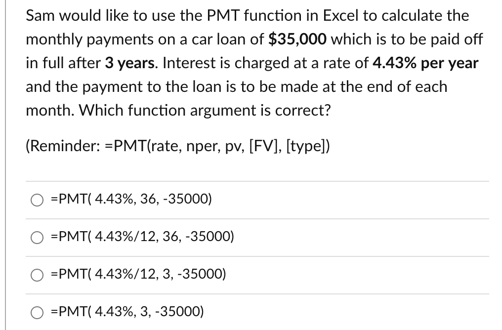 Sam would like to use the PMT function in Excel to calculate the
monthly payments on a car loan of $35,000 which is to be paid off
in full after 3 years. Interest is charged at a rate of 4.43% per year
and the payment to the loan is to be made at the end of each
month. Which function argument is correct?
(Reminder: =PMT(rate, nper, pv, [FV], [type])
=PMT( 4.43%, 36, -35000)
=PMT( 4.43%/12, 36, -35000)
=PMT( 4.43%/12, 3, -35000)
=PMT( 4.43%, 3, -35000)
