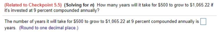 (Related to Checkpoint 5.5) (Solving for n) How many years will it take for $500 to grow to $1,065.22 if
it's invested at 9 percent compounded annually?
The number of years it will take for $500 to grow to $1,065.22 at 9 percent compounded annually is
years. (Round to one decimal place.)
