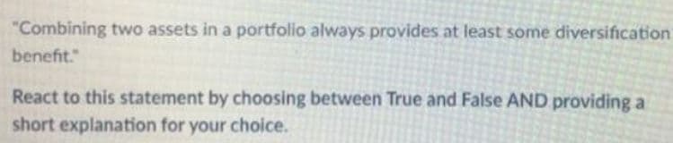 "Combining two assets in a portfolio always provides at least some diversification
benefit."
React to this statement by choosing between True and False AND providing a
short explanation for your choice.
