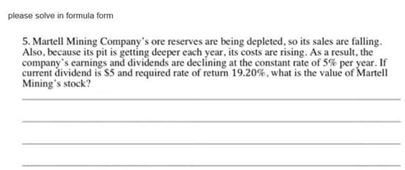please solve in formula form
5. Martell Mining Company's ore reserves are being depleted, so its sales are falling.
Also, because its pit is getting deeper each year, its costs are rising. As a result, the
company's earnings and dividends are declining at the constant rate of 5% per year. If
current dividend is $5 and required rate of return 19.20%, what is the value of Martell
Mining's stock?
