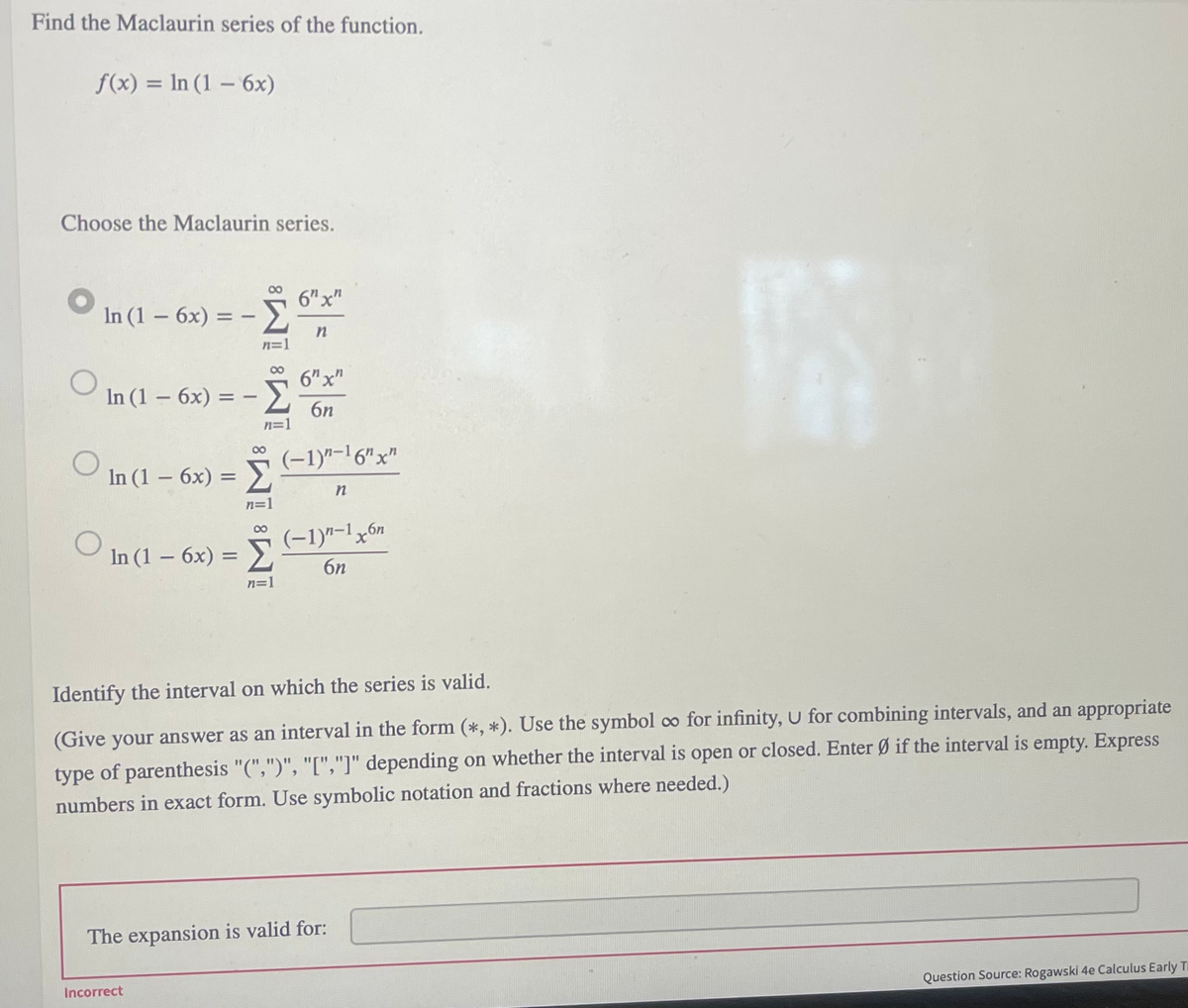 Find the Maclaurin series of the function.
f(x) = In (1 – 6x)
%3D
Choose the Maclaurin series.
6"x"
In (1 – 6x) =
n=1
In (1 – 6x) :
6"x"
Σ
6n
n=1
00
(-1)"-1 6"x"
Σ
In (1 – 6x) =
n=1
00
(-1)"-1x6n
In (1 – 6x)
6n
n=1
Identify the interval on which the series is valid.
(Give your answer as an interval in the form (*, *). Use the symbol co for infinity, U for combining intervals, and an appropriate
type of parenthesis "(",")", "[","]" depending on whether the interval is open or closed. Enter Ø if the interval is empty. Express
numbers in exact form. Use symbolic notation and fractions where needed.)
The expansion is valid for:
Incorrect
Question Source: Rogawski 4e Calculus Early T
