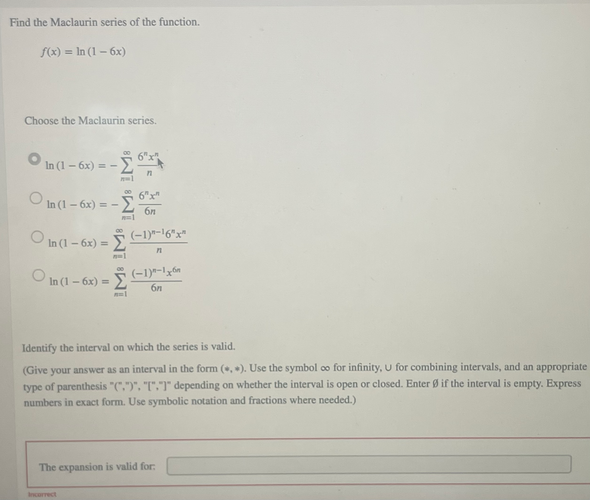 Find the Maclaurin series of the function.
f(x) = In (1 – 6x)
%3D
Choose the Maclaurin series.
6"x"
In (1-6x) = -
00
6Tx"
In (1- 6x) = -
6n
n=1
(-1)"-16"x"
O
In (1-6x) =
n=1
O
(-1)7-1x6n
In (1-6x) =
6n
n=1
Identify the interval on which the series is valid.
(Give your answer as an interval in the form (*, *). Use the symbol oo for infinity, U for combining intervals, and an appropriate
type
of parenthesis "(",")", "[","]" depending on whether the interval is open or closed. Enter Ø if the interval is empty. Express
numbers in exact form. Use symbolic notation and fractions where needed.)
The expansion is valid for:
Incorrect
IM: IM:
IM: IM:
