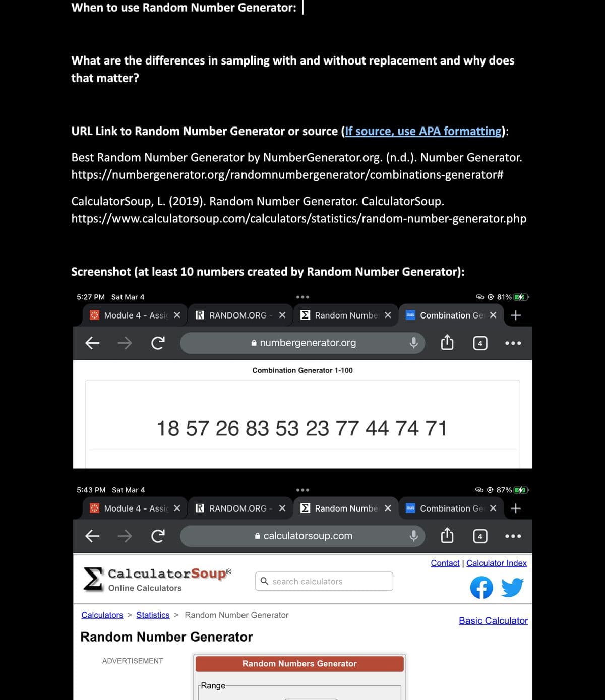 When to use Random Number Generator:
What are the differences in sampling with and without replacement and why does
that matter?
URL Link to Random Number Generator or source (If source, use APA formatting):
Best Random Number Generator by NumberGenerator.org. (n.d.). Number Generator.
https://numbergenerator.org/randomnumbergenerator/combinations-generator#
CalculatorSoup, L. (2019). Random Number Generator. CalculatorSoup.
https://www.calculatorsoup.com/calculators/statistics/random-number-generator.php
Screenshot (at least 10 numbers created by Random Number Generator):
5:27 PM Sat Mar 4
←
Module 4 - Assic X R RANDOM.ORG X
5:43 PM Sat Mar 4
←
C
C
Module 4 - Assic X R RANDOM.ORG X
CalculatorSoup®
Online Calculators
numbergenerator.org
18 57 26 83 53 23 77 44 74 71
ADVERTISEMENT
Random Number X
Combination Generator 1-100
Range
Calculators > Statistics > Random Number Generator
Random Number Generator
Random Number X
calculatorsoup.com
Q search calculators
SERVIR
Random Numbers Generator
MEN
Combination Gel X +
4
81%
4
87% 2
Combination Gel X +
●●●
Contact | Calculator Index
f
Basic Calculator