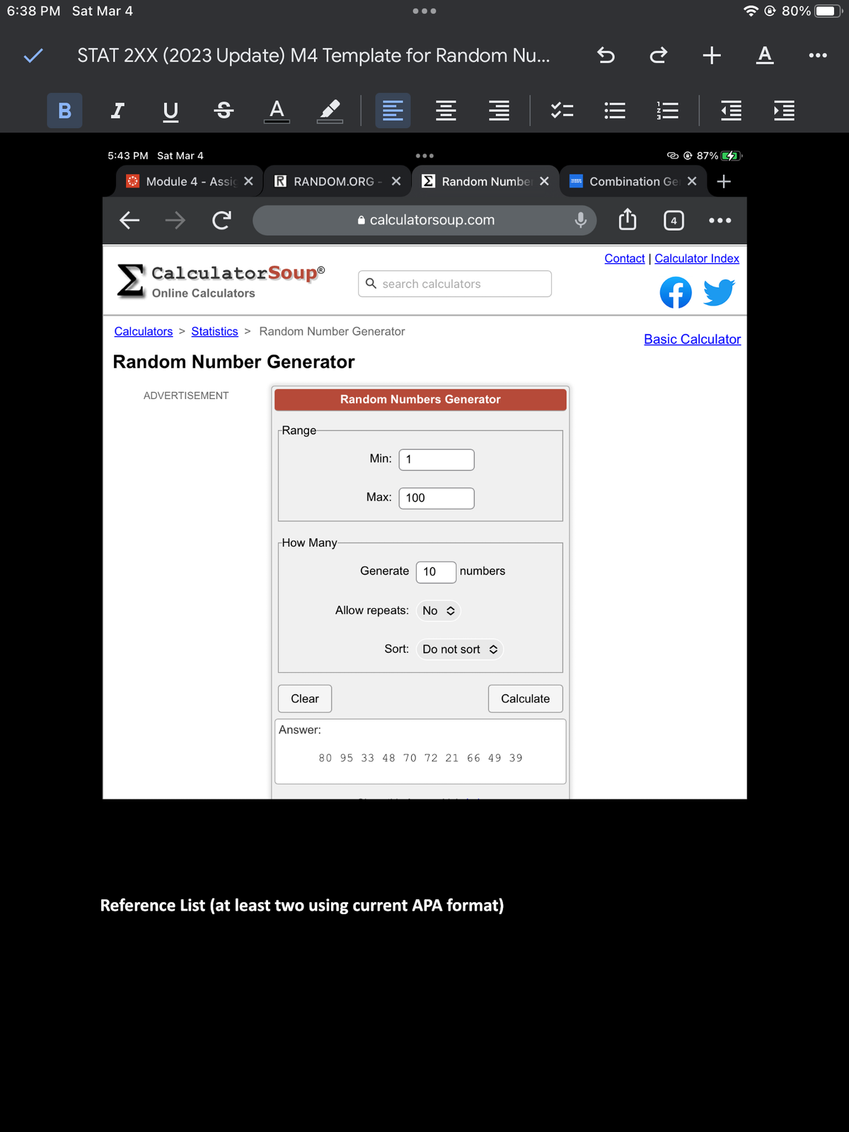 6:38 PM Sat Mar 4
B
STAT 2XX (2023 Update) M4 Template for Random Nu...
I U S A
5:43 PM Sat Mar 4
Module 4 - Assic X R RANDOM.ORG X
C
Calculators > Statistics > Random Number Generator
Random Number Generator
ADVERTISEMENT
CalculatorSoup® Q search calculators
Online Calculators
Range
How Many
Clear
Answer:
calculatorsoup.com
== マニ
Min: 1
Random Number X
Random Numbers Generator
Max: 100
Generate 10 numbers
Allow repeats: No
Sort: Do not sort
Calculate
80 95 33 48 70 72 21 66 49 39
Reference List (at least two using current APA format)
MAN
5è + A
|||
Til
4
87% 7
Combination Gel X +
Contact | Calculator Index
Basic Calculator
80%
: