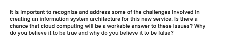 It is important to recognize and address some of the challenges involved in
creating an information system architecture for this new service. Is there a
chance that cloud computing will be a workable answer to these issues? Why
do you believe it to be true and why do you believe it to be false?