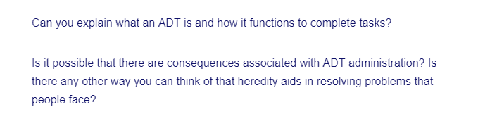 Can you explain what an ADT is and how it functions to complete tasks?
Is it possible that there are consequences associated with ADT administration? Is
there any other way you can think of that heredity aids in resolving problems that
people face?