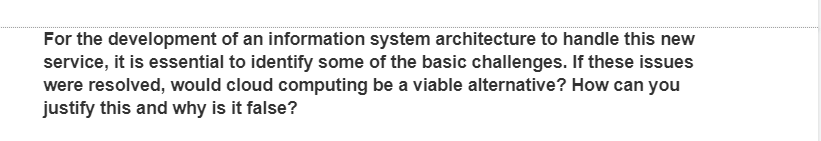 For the development of an information system architecture to handle this new
service, it is essential to identify some of the basic challenges. If these issues
were resolved, would cloud computing be a viable alternative? How can you
justify this and why is it false?