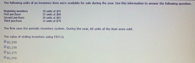 The following units of an inventory item were available for sale during the year. Use this information to answer the following question.
Beginning inventory
First purchase
Second purchase
Third purchase
10 units at $55
25 units at $60
30 units at $65
15 units at $70
The firm uses the periodic inventory system. During the year, 60 units of the item were sold.
The value of ending inventory using FIFO is
$1,350
$1,150
$1,375
$1,250
