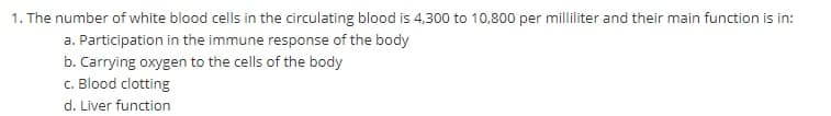 1. The number of white blood cells in the circulating blood is 4,300 to 10,800 per milliliter and their main function is in:
a. Participation in the immune response of the body
b. Carrying oxygen to the cells of the body
c. Blood clotting
d. Liver function
