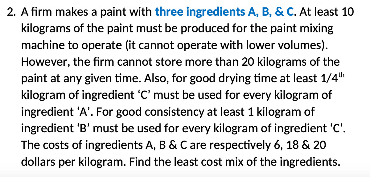 2. A firm makes a paint with three ingredients A, B, & C. At least 10
kilograms of the paint must be produced for the paint mixing
machine to operate (it cannot operate with lower volumes).
However, the firm cannot store more than 20 kilograms of the
paint at any given time. Also, for good drying time at least 1/4th
kilogram of ingredient 'C' must be used for every kilogram of
ingredient 'A'. For good consistency at least 1 kilogram of
ingredient 'B' must be used for every kilogram of ingredient 'C'.
The costs of ingredients A, B & C are respectively 6, 18 & 20
dollars per kilogram. Find the least cost mix of the ingredients.