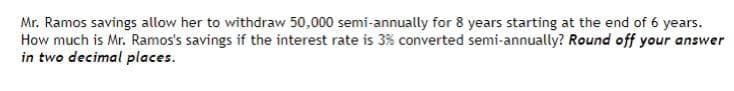 Mr. Ramos savings allow her to withdraw 50,000 semi-annually for 8 years starting at the end of 6 years.
How much is Mr. Ramos's savings if the interest rate is 3% converted semi-annually? Round off your answer
in two decimal places.
