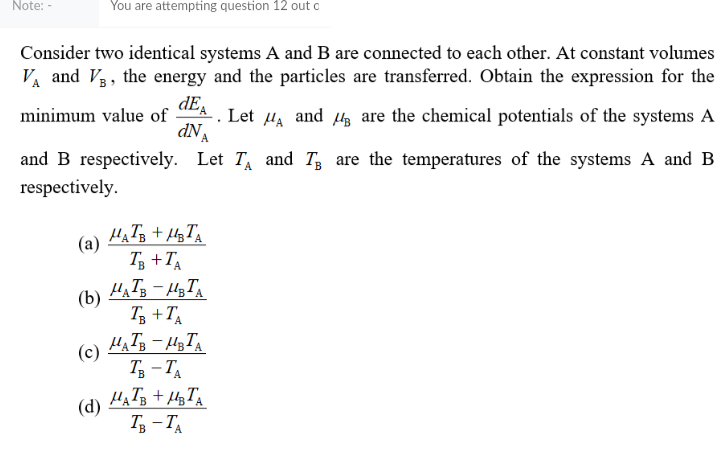 Note: -
You are attempting question 12 out o
Consider two identical systems A and B are connected to each other. At constant volumes
V and Va, the energy and the particles are transferred. Obtain the expression for the
dEA
minimum value of
Let
dNA
HA
and 43 are the chemical potentials of the systems A
and B respectively. Let T and T are the temperatures of the systems A and B
respectively.
(а)
Tg +TA
(b)
T3 +T,
(c)
T3 - TA
(d)
Т, — Т
