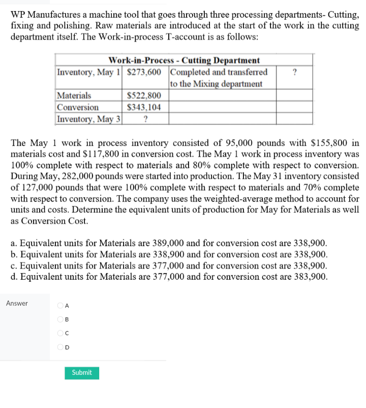 WP Manufactures a machine tool that goes through three processing departments- Cutting,
fixing and polishing. Raw materials are introduced at the start of the work in the cutting
department itself. The Work-in-process T-account is as follows:
Work-in-Process - Cutting Department
Inventory, May 1 $273,600 Completed and transferred
|to the Mixing department
?
Materials
Conversion
|Inventory, May 3|
$522,800
$343,104
?
The May 1 work in process inventory consisted of 95,000 pounds with $155,800 in
materials cost and $117,800 in conversion cost. The May 1 work in process inventory was
100% complete with respect to materials and 80% complete with respect to conversion.
During May, 282,000 pounds were started into production. The May 31 inventory consisted
of 127,000 pounds that were 100% complete with respect to materials and 70% complete
with respect to conversion. The company uses the weighted-average method to account for
units and costs. Determine the equivalent units of production for May for Materials as well
as Conversion Cost.
a. Equivalent units for Materials are 389,000 and for conversion cost are 338,900.
b. Equivalent units for Materials are 338,900 and for conversion cost are 338,900.
c. Equivalent units for Materials are 377,000 and for conversion cost are 338,900.
d. Equivalent units for Materials are 377,000 and for conversion cost are 383,900.
Answer
A
OB
Submit
