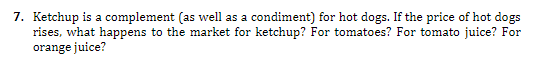 Ketchup is a complement (as well as a condiment) for hot dogs. If the price of hot dogs
rises, what happens to the market for ketchup? For tomatoes? For tomato juice? For
orange juice?
