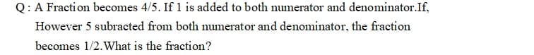 Q:A Fraction becomes 4/5. If 1 is added to both numerator and denominator.If,
However 5 subracted from both numerator and denominator, the fraction
becomes 1/2. What is the fraction?
