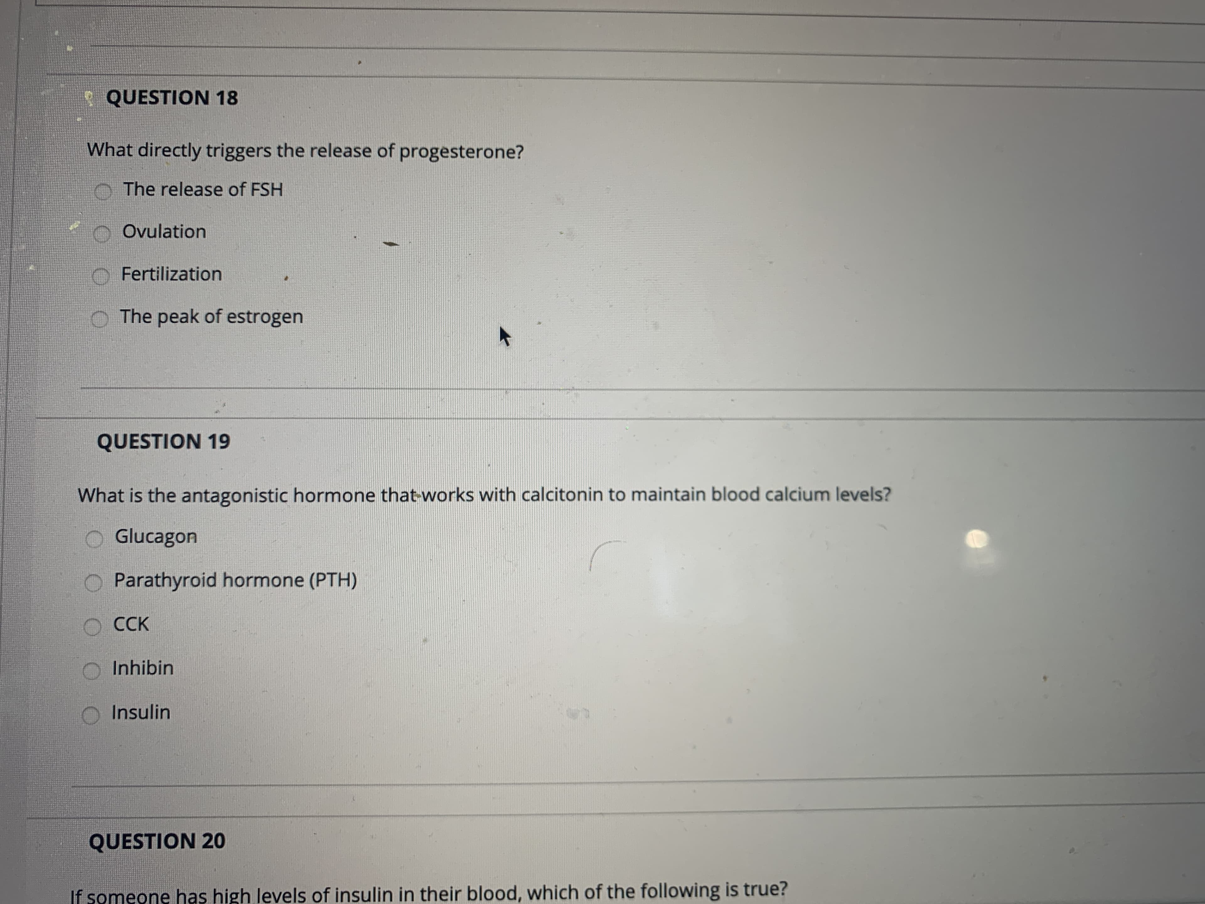 **QUESTION 18**
What directly triggers the release of progesterone?
- The release of FSH
- Ovulation
- Fertilization
- The peak of estrogen

**QUESTION 19**
What is the antagonistic hormone that works with calcitonin to maintain blood calcium levels?
- Glucagon
- Parathyroid hormone (PTH)
- CCK
- Inhibin
- Insulin

**QUESTION 20**
If someone has high levels of insulin in their blood, which of the following is true?
