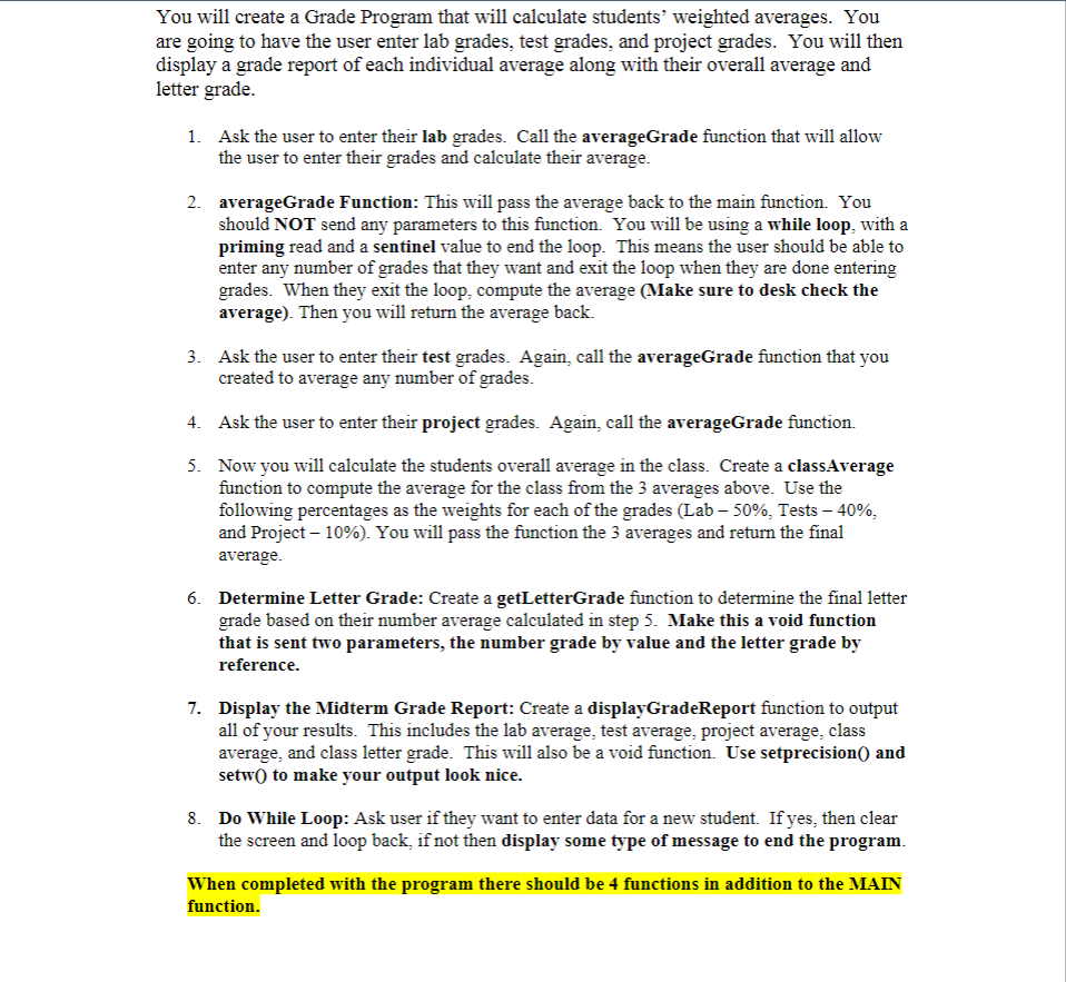 You will create a Grade Program that will calculate students’ weighted averages. You
are going to have the user enter lab grades, test grades, and project grades. You will then
display a grade report of each individual average along with their overall average and
letter grade.
1. Ask the user to enter their lab grades. Call the averageGrade function that will allow
the user to enter their grades and calculate their average.
2. averageGrade Function: This will pass the average back to the main function. You
should NOT send any parameters to this function. You will be using a while loop, with a
priming read and a sentinel value to end the loop. This means the user should be able to
enter any number of grades that they want and exit the loop when they are done entering
grades. When they exit the loop, compute the average (Make sure to desk check the
average). Then you will return the average back.
3. Ask the user to enter their test grades. Again, call the averageGrade function that you
created to average any number of grades.
4. Ask the user to enter their project grades. Again, call the averageGrade function.
5. Now you will calculate the students overall average in the class. Create a classAverage
function to compute the average for the class from the 3 averages above. Use the
following percentages as the weights for each of the grades (Lab – 50%, Tests – 40%,
and Project – 10%). You will pass the function the 3 averages and return the final
average.
6. Determine Letter Grade: Create a getLetterGrade function to determine the final letter
grade based on their number average calculated in step 5. Make this a void function
that is sent two parameters, the number grade by value and the letter grade by
reference.
7. Display the Midterm Grade Report: Create a displayGradeReport function to output
all of your results. This includes the lab average, test average, project average, class
average, and class letter grade. This will also be a void function. Use setprecision() and
setw) to make your output look nice.
8. Do While Loop: Ask user if they want to enter data for a new student. If yes, then clear
the screen and loop back, if not then display some type of message to end the program.
When completed with the program there should be 4 functions in addition to the MAIN
function.
