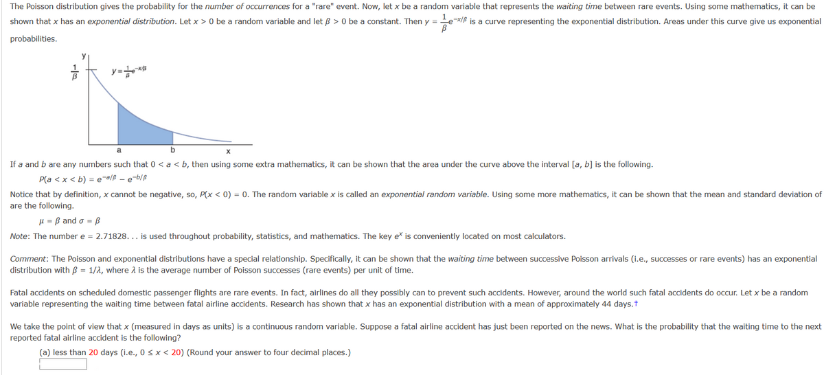 The Poisson distribution gives the probability for the number of occurrences for a "rare" event. Now, let x be a random variable that represents the waiting time between rare events. Using some mathematics, it can be
shown that x has an exponential distribution. Let x > 0 be a random variable and let B > 0 be a constant. Then y = ex/B is a curve representing the exponential distribution. Areas under this curve give us exponential
probabilities.
y
y=
a
b
X
If a and b are any numbers such that 0 < a < b, then using some extra mathematics, it can be shown that the area under the curve above the interval [a, b] is the following.
P(a < x < b) = e-a/ß - e-b/B
Notice that by definition, x cannot be negative, so, P(x < 0) = 0. The random variable x is called an exponential random variable. Using some more mathematics, it can be shown that the mean and standard deviation of
are the following.
µ = B and o = B
Note: The number e = 2.71828. .. is used throughout probability, statistics, and mathematics. The key eš is conveniently located on most calculators.
Comment: The Poisson and exponential distributions have a special relationship. Specifically, it can be shown that the waiting time between successive Poisson arrivals (i.e., successes or rare events) has an exponential
distribution with B = 1/2, where 1 is the average number of Poisson successes (rare events) per unit of time.
Fatal accidents on scheduled domestic passenger flights are rare events. In fact, airlines do all they possibly can to prevent such accidents. However, around the world such fatal accidents do occur. Let x be a random
variable representing the waiting time between fatal airline accidents. Research has shown that x has an exponential distribution with a mean of approximately 44 days.t
We take the point of view that x (measured in days as units) is a continuous random variable. Suppose a fatal airline accident has just been reported on the news. What is the probability that the waiting time to the next
reported fatal airline accident is the following?
(a) less than 20 days (i.e., 0 <x< 20) (Round your answer to four decimal places.)
