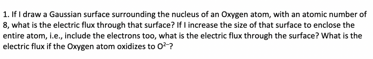 1. If I draw a Gaussian surface surrounding the nucleus of an Oxygen atom, with an atomic number of
8, what is the electric flux through that surface? If I increase the size of that surface to enclose the
entire atom, i.e., include the electrons too, what is the electric flux through the surface? What is the
electric flux if the Oxygen atom oxidizes to 0²-?