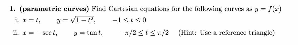 1. (parametric curves) Find Cartesian equations for the following curves as y = f(x)
y = √√1 — t²,
i. x = t,
-
-1≤t≤0
ii. x sect,
= -
y = tant,
-π/2≤ t≤ π/2 (Hint: Use a reference triangle)