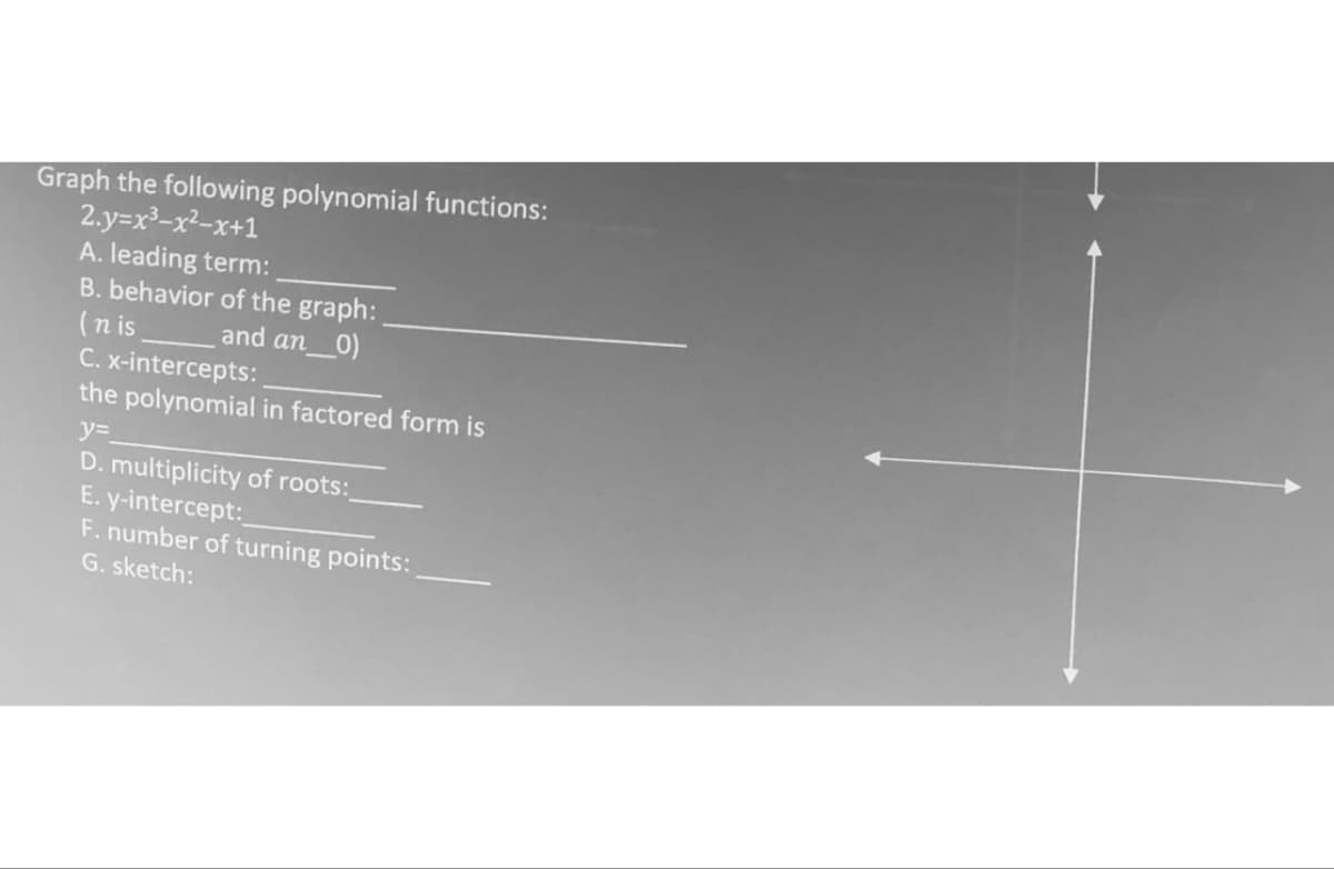 Graph the following polynomial functions:
2.y=x²-x²-x+1
A. leading term:
B. behavior of the graph:
(nis
and an_0)
C. x-intercepts:
the polynomial in factored form is
y=
D. multiplicity of roots:
E. y-intercept:_
F. number of turning points:
G. sketch: