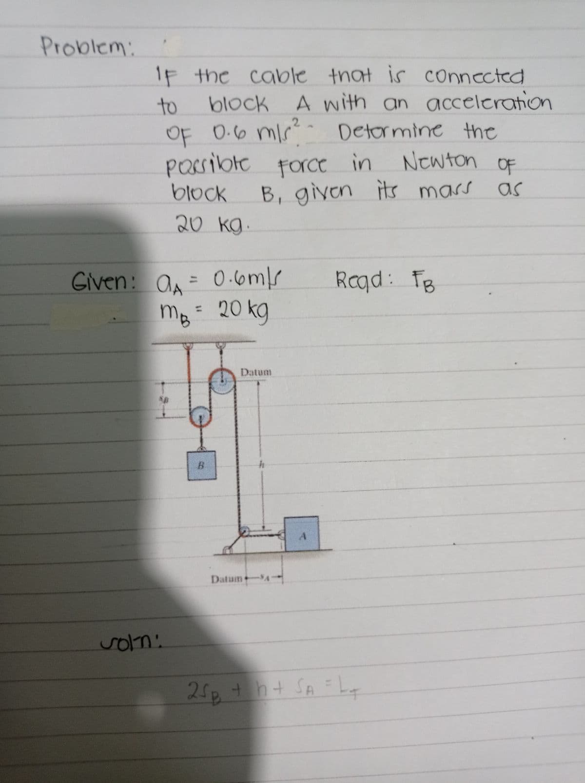 Problem:
1F the cable that is connected
block A
A with an acceleration
to
OF 0.6 mlr Detormine the
passibte Force in
Newton
OF
block
B, given its mars
as
20 kg.
Given: a= 0.6ms
MB= 20 kg
Raqd: FB
%3D
%3D
Datum
B.
Datum+
soln:
25p+
h+ SA =L
