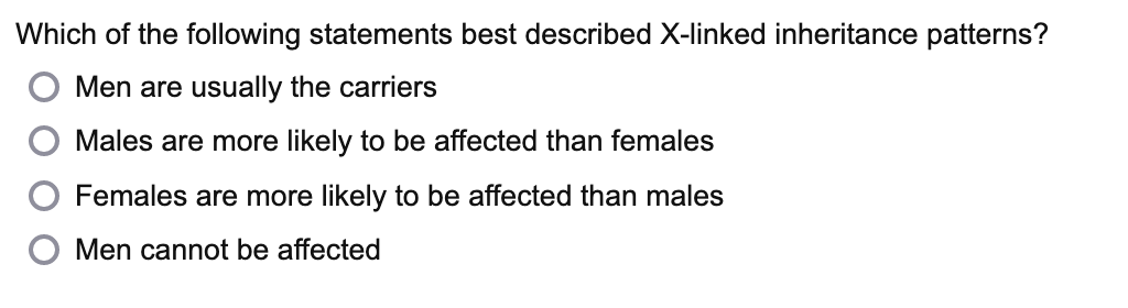 Which of the following statements best described X-linked inheritance patterns?
Men are usually the carriers
Males are more likely to be affected than females
Females are more likely to be affected than males
Men cannot be affected