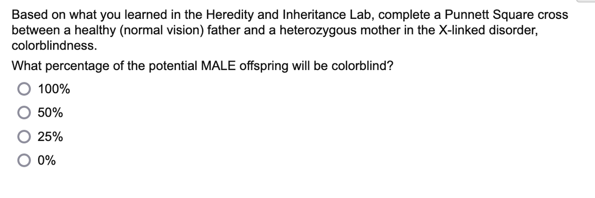 Based on what you learned in the Heredity and Inheritance Lab, complete a Punnett Square cross
between a healthy (normal vision) father and a heterozygous mother in the X-linked disorder,
colorblindness.
What percentage of the potential MALE offspring will be colorblind?
100%
50%
25%
0%