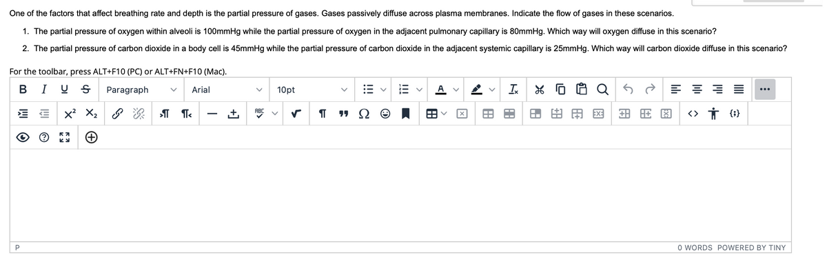 One of the factors that affect breathing rate and depth is the partial pressure of gases. Gases passively diffuse across plasma membranes. Indicate the flow of gases in these scenarios.
1. The partial pressure of oxygen within alveoli is 100mmHg while the partial pressure of oxygen in the adjacent pulmonary capillary is 80mmHg. Which way will oxygen diffuse in this scenario?
2. The partial pressure of carbon dioxide in a body cell is 45mmHg while the partial pressure of carbon dioxide in the adjacent systemic capillary is 25mmHg. Which way will carbon dioxide diffuse in this scenario?
For the toolbar, press ALT+F10 (PC) or ALT+FN+F10 (Mac).
BIUS Paragraph
V Arial
O
P
~
X² X₂
(+)
57
КУ
श्री II
+]
ABC
10pt
¶T
"Ω
V A
8
X
P
Ix
A
AA
L
89
0 0
QS
> A EXE
+88
EX:
==
<> † {}
T
O WORDS POWERED BY TINY