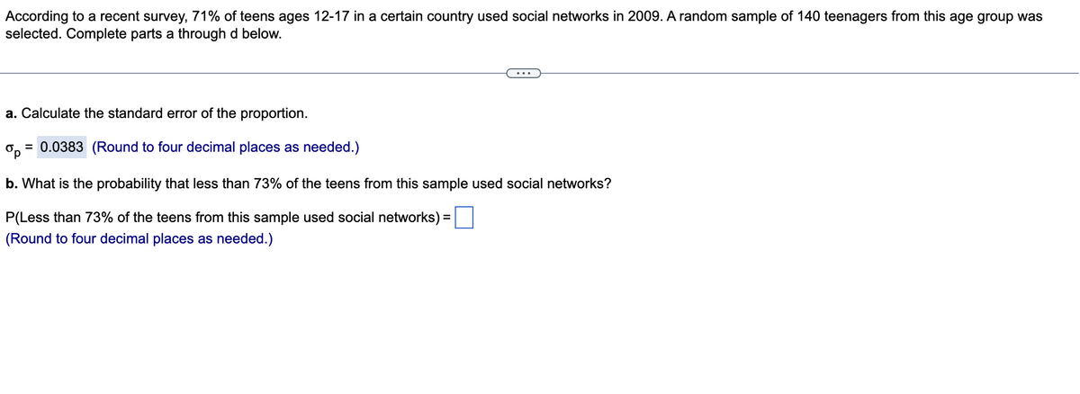 **Statistical Analysis of Teenage Social Network Usage**

According to a recent survey, 71% of teens ages 12-17 in a certain country used social networks in 2009. A random sample of 140 teenagers from this age group was selected. Complete the following parts:

**a. Calculate the standard error of the proportion.**

The standard error (\(\sigma_p\)) is calculated and found to be:

\[
\sigma_p = 0.0383 \quad (\text{Round to four decimal places as needed.})
\]

**b. What is the probability that less than 73% of the teens from this sample used social networks?**

To find the probability that less than 73% of the teens from this sample used social networks, input your calculation here:

\[
P(\text{Less than 73% of the teens from this sample used social networks}) = \text{[blank]} \quad (\text{Round to four decimal places as needed.})
\]