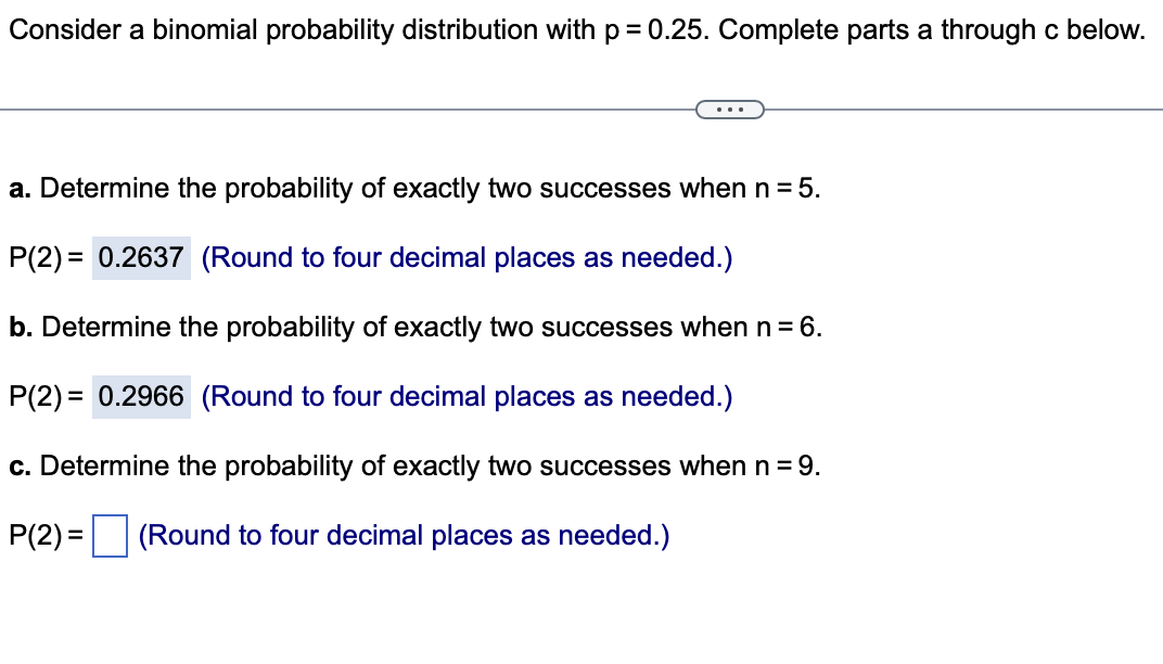 Consider a binomial probability distribution with p = 0.25. Complete parts a through c below.
a. Determine the probability of exactly two successes when n = 5.
P(2)= 0.2637 (Round to four decimal places as needed.)
b. Determine the probability of exactly two successes when n = 6.
P(2)= 0.2966 (Round to four decimal places as needed.)
c. Determine the probability of exactly two successes when n = 9.
P(2)= (Round to four decimal places as needed.)