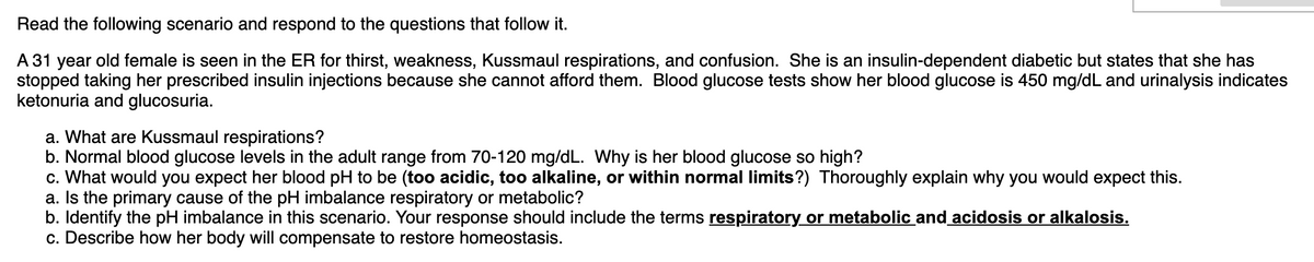 Read the following scenario and respond to the questions that follow it.
A 31 year old female is seen in the ER for thirst, weakness, Kussmaul respirations, and confusion. She is an insulin-dependent diabetic but states that she has
stopped taking her prescribed insulin injections because she cannot afford them. Blood glucose tests show her blood glucose is 450 mg/dL and urinalysis indicates
ketonuria and glucosuria.
a. What are Kussmaul respirations?
b. Normal blood glucose levels in the adult range from 70-120 mg/dL. Why is her blood glucose so high?
c. What would you expect her blood pH to be (too acidic, too alkaline, or within normal limits?) Thoroughly explain why you would expect this.
a. Is the primary cause of the pH imbalance respiratory or metabolic?
b. Identify the pH imbalance in this scenario. Your response should include the terms respiratory or metabolic and acidosis or alkalosis.
c. Describe how her body will compensate to restore homeostasis.