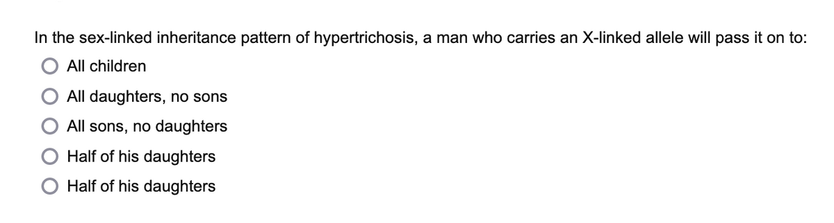 In the sex-linked inheritance pattern of hypertrichosis, a man who carries an X-linked allele will pass it on to:
All children
All daughters, no sons
All sons, no daughters
Half of his daughters
Half of his daughters