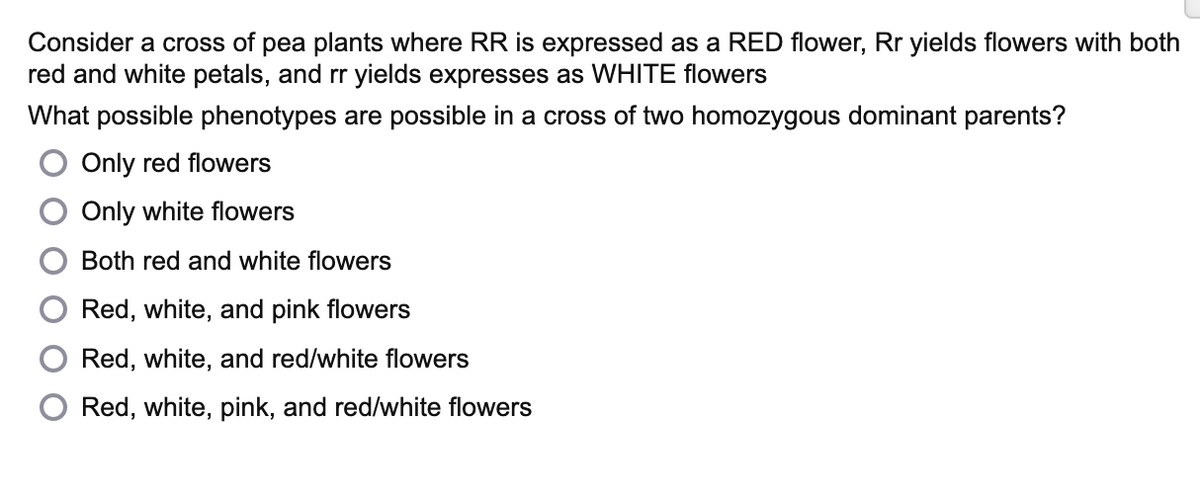 Consider a cross of pea plants where RR is expressed as a RED flower, Rr yields flowers with both
red and white petals, and rr yields expresses as WHITE flowers
What possible phenotypes are possible in a cross of two homozygous dominant parents?
Only red flowers
Only white flowers
Both red and white flowers
Red, white, and pink flowers
Red, white, and red/white flowers
Red, white, pink, and red/white flowers