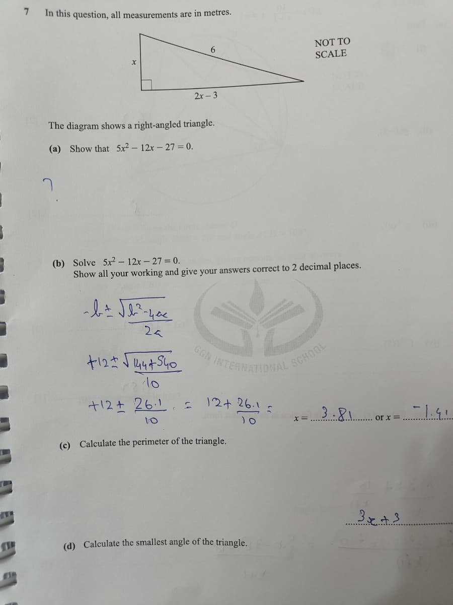 =
7
7
In this question, all measurements are in metres.
The diagram shows a right-angled triangle.
(a) Show that 5x²-12x-27= 0.
~ b ± √b²³² - 400
2a
+12+√√1444540
10
6
(b) Solve 5x² - 12x - 27 = 0.
Show all your working and give your answers correct to 2 decimal places.
+12+261 f
2x-3
to
12+ 26.1
JO
(c) Calculate the perimeter of the triangle.
(d) Calculate the smallest angle of the triangle.
S
DEA
NOT TO
SCALE
X =
3.81
or x =
3x +3
-1.91