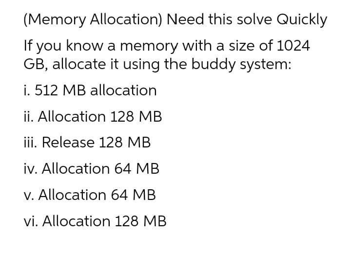 (Memory Allocation) Need this solve Quickly
If you know a memory with a size of 1024
GB, allocate it using the buddy system:
i. 512 MB allocation
ii. Allocation 128 MB
iii. Release 128 MB
iv. Allocation 64 MB
V. Allocation 64 MB
vi. Allocation 128 MB
