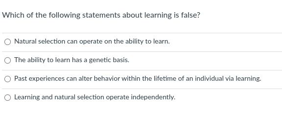 **Quiz Question: Understanding Learning**

***Which of the following statements about learning is false?***

1. Natural selection can operate on the ability to learn.
2. The ability to learn has a genetic basis.
3. Past experiences can alter behavior within the lifetime of an individual via learning.
4. Learning and natural selection operate independently. 

---

***Explanation of the Statements:***

1. **Natural selection can operate on the ability to learn.**
   - This statement suggests that learning ability can be influenced by evolutionary processes. Traits that enhance survival and reproduction may become more common over generations.

2. **The ability to learn has a genetic basis.**
   - This statement indicates that genetic factors contribute to how well individuals can learn.

3. **Past experiences can alter behavior within the lifetime of an individual via learning.**
   - This statement implies that behaviors can change based on experiences, highlighting the adaptive nature of learning.

4. **Learning and natural selection operate independently.**
   - This statement suggests that the mechanisms of learning and natural selection do not interact with each other.

**Note:** Readers are encouraged to critically analyze these statements to identify the correct answer.